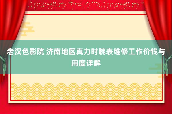 老汉色影院 济南地区真力时腕表维修工作价钱与用度详解