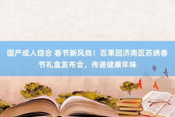 国产成人综合 春节新风尚！百果园济南区苏绣春节礼盒发布会，传递健康年味