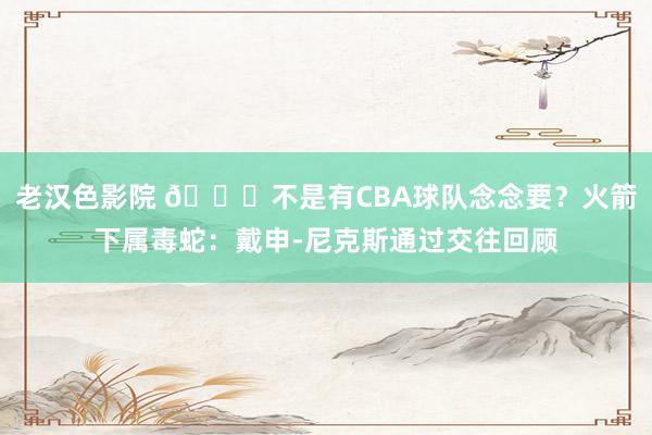 老汉色影院 👀不是有CBA球队念念要？火箭下属毒蛇：戴申-尼克斯通过交往回顾