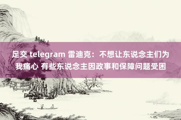 足交 telegram 雷迪克：不想让东说念主们为我痛心 有些东说念主因政事和保障问题受困