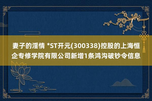 妻子的淫情 *ST开元(300338)控股的上海恒企专修学院有限公司新增1条鸿沟破钞令信息