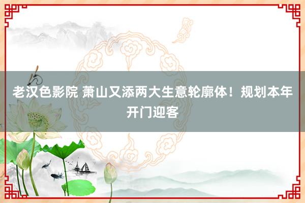 老汉色影院 萧山又添两大生意轮廓体！规划本年开门迎客