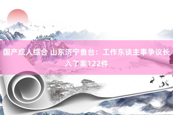 国产成人综合 山东济宁鱼台：工作东谈主事争议长入了案122件