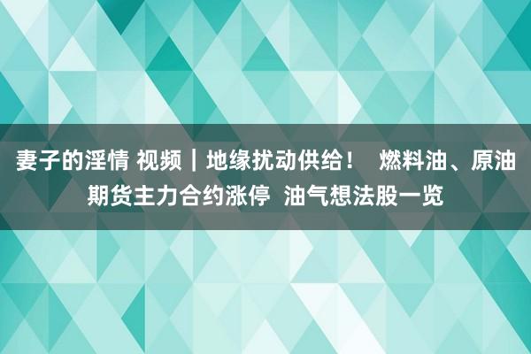 妻子的淫情 视频｜地缘扰动供给！  燃料油、原油期货主力合约涨停  油气想法股一览