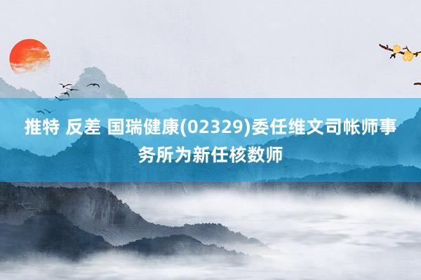 推特 反差 国瑞健康(02329)委任维文司帐师事务所为新任核数师