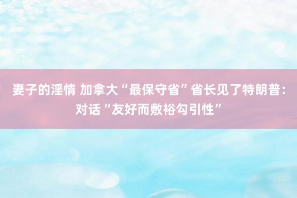 妻子的淫情 加拿大“最保守省”省长见了特朗普：对话“友好而敷裕勾引性”