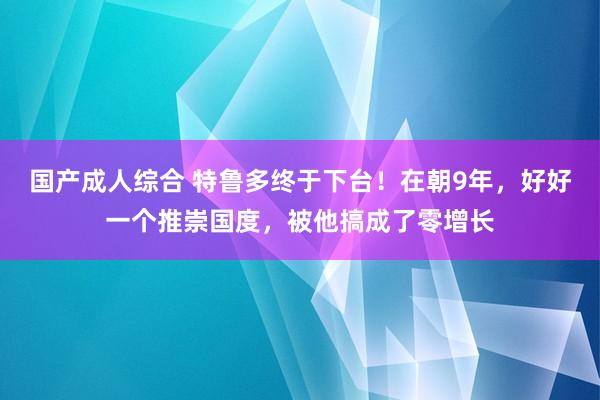 国产成人综合 特鲁多终于下台！在朝9年，好好一个推崇国度，被他搞成了零增长