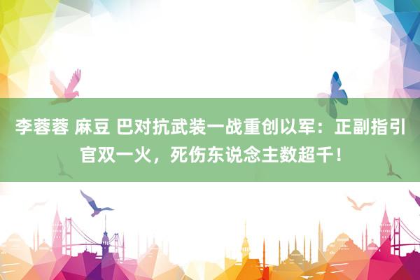 李蓉蓉 麻豆 巴对抗武装一战重创以军：正副指引官双一火，死伤东说念主数超千！