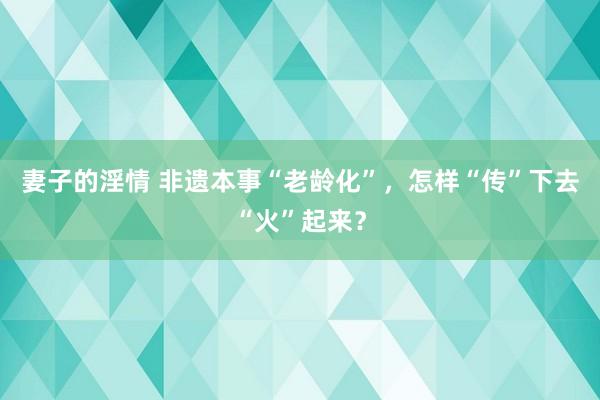 妻子的淫情 非遗本事“老龄化”，怎样“传”下去“火”起来？