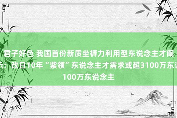 君子好色 我国首份新质坐褥力利用型东说念主才阐显着示：改日10年“紫领”东说念主才需求或超3100万东说念主