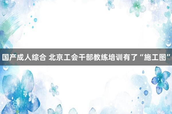 国产成人综合 北京工会干部教练培训有了“施工图”