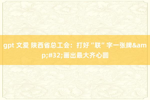 gpt 文爱 陕西省总工会：打好“联”字一张牌&#32;画出最大齐心圆