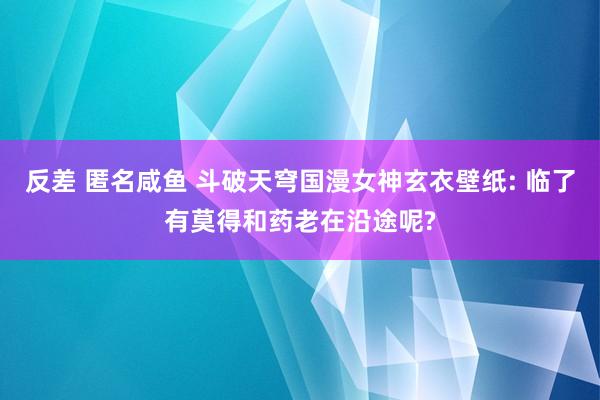 反差 匿名咸鱼 斗破天穹国漫女神玄衣壁纸: 临了有莫得和药老在沿途呢?