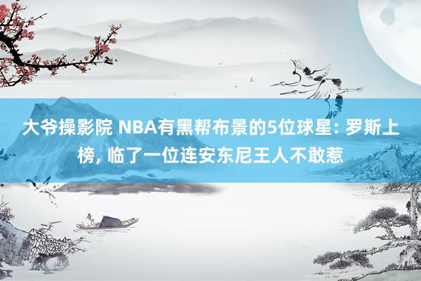 大爷操影院 NBA有黑帮布景的5位球星: 罗斯上榜， 临了一位连安东尼王人不敢惹