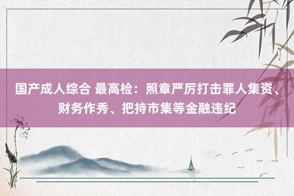 国产成人综合 最高检：照章严厉打击罪人集资、财务作秀、把持市集等金融违纪