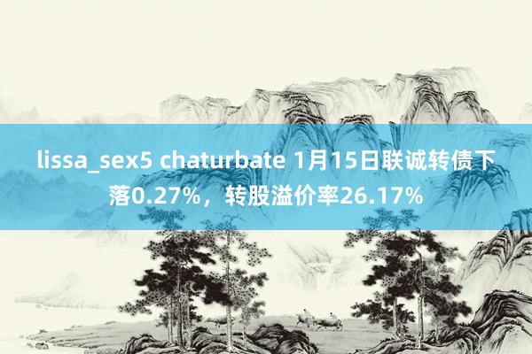 lissa_sex5 chaturbate 1月15日联诚转债下落0.27%，转股溢价率26.17%