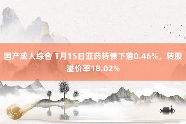 国产成人综合 1月15日亚药转债下落0.46%，转股溢价率18.02%