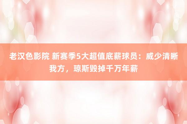 老汉色影院 新赛季5大超值底薪球员：威少清晰我方，琼斯毁掉千万年薪