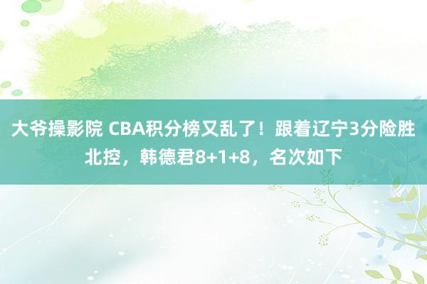 大爷操影院 CBA积分榜又乱了！跟着辽宁3分险胜北控，韩德君8+1+8，名次如下