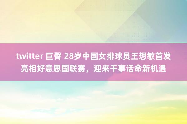 twitter 巨臀 28岁中国女排球员王想敏首发亮相好意思国联赛，迎来干事活命新机遇