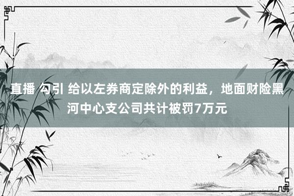 直播 勾引 给以左券商定除外的利益，地面财险黑河中心支公司共计被罚7万元