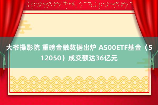 大爷操影院 重磅金融数据出炉 A500ETF基金（512050）成交额达36亿元