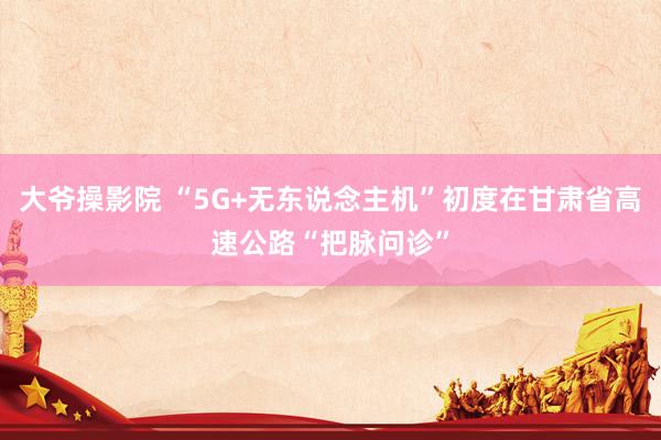 大爷操影院 “5G+无东说念主机”初度在甘肃省高速公路“把脉问诊”