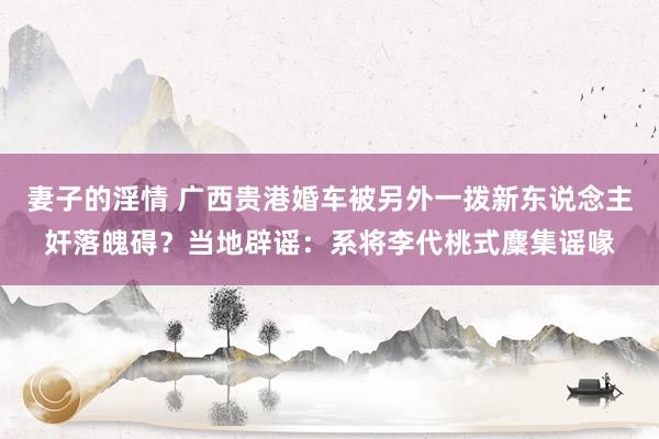 妻子的淫情 广西贵港婚车被另外一拨新东说念主奸落魄碍？当地辟谣：系将李代桃式麇集谣喙