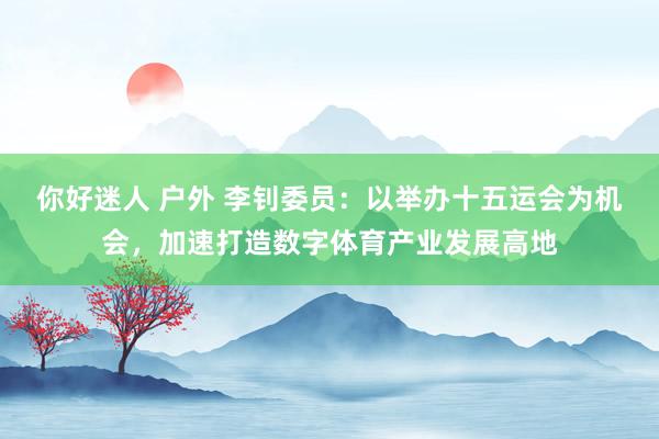 你好迷人 户外 李钊委员：以举办十五运会为机会，加速打造数字体育产业发展高地