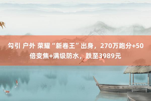 勾引 户外 荣耀“新卷王”出身，270万跑分+50倍变焦+满级防水，跌至3989元