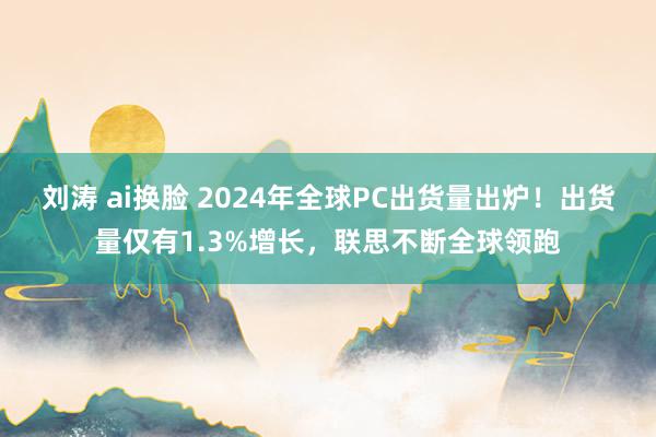 刘涛 ai换脸 2024年全球PC出货量出炉！出货量仅有1.3%增长，联思不断全球领跑