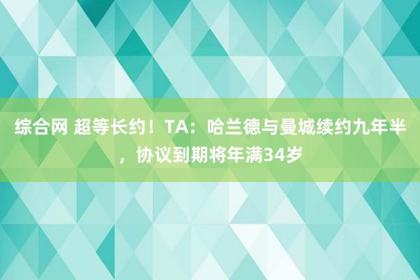 综合网 超等长约！TA：哈兰德与曼城续约九年半，协议到期将年满34岁